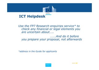 ICT Helpdesk

Use the FP7 Research enquiries service* to
  check any financial or legal elements you
  are uncertain about…..
                      …….And do it before
  you prepare your proposal, not afterwards



*address in the Guide for applicants




                                         ••• 55
                         Policy
                          Research and
                          Research and
                         Policy
                          Innovation
                          Innovation
 