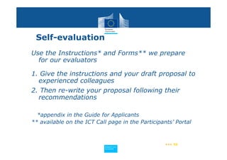 Self-evaluation
Use the Instructions* and Forms** we prepare
  for our evaluators

1. Give the instructions and your draft proposal to
  experienced colleagues
2. Then re-write your proposal following their
  recommendations

  *appendix in the Guide for Applicants
** available on the ICT Call page in the Participants’ Portal



                                                   ••• 56
                           Policy
                            Research and
                            Research and
                           Policy
                            Innovation
                            Innovation
 
