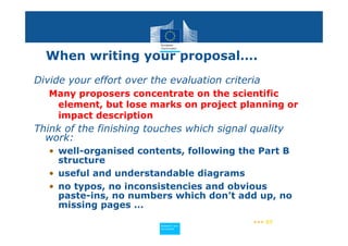 When writing your proposal….
Divide your effort over the evaluation criteria
   Many proposers concentrate on the scientific
    element, but lose marks on project planning or
    impact description
Think of the finishing touches which signal quality
  work:
   • well-organised contents, following the Part B
     structure
   • useful and understandable diagrams
   • no typos, no inconsistencies and obvious
     paste-ins, no numbers which don’t add up, no
     missing pages …
                                             ••• 57
                          Policy
                           Research and
                           Research and
                          Policy
                           Innovation
                           Innovation
 