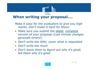 When writing your proposal….
Make it easy for the evaluators to give you high
  marks. Don’t make it hard for them!
• Make sure you submit the latest, complete
  version of your proposal (Last minute changes
  generate errors!)
• Don’t write too little; cover what is requested
• Don’t write too much
• Don’t leave them to figure out why it’s good,
  tell them why it’s good


                                        ••• 58
                     Policy
                      Research and
                      Research and
                     Policy
                      Innovation
                      Innovation
 