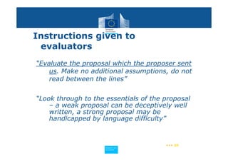 Instructions given to
 evaluators
“Evaluate the proposal which the proposer sent
    us. Make no additional assumptions, do not
    read between the lines”


“Look through to the essentials of the proposal
    – a weak proposal can be deceptively well
    written, a strong proposal may be
    handicapped by language difficulty”


                                       ••• 59
                    Policy
                     Research and
                     Research and
                    Policy
                     Innovation
                     Innovation
 