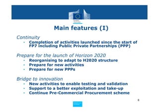 Main features (I)
Continuity
  •   Completion of activities launched since the start of
      FP7 including Public Private Partnerships (PPP)

Prepare for the launch of Horizon 2020
  •   Reorganising to adapt to H2020 structure
  •   Prepare for new activities
  •   Prepare for new PPPs

Bridge to innovation
  •   New activities to enable testing and validation
  •   Support to a better exploitation and take-up
  •   Continue Pre-Commercial Procurement scheme
                                                             6
                           Policy
                            Research and
                            Research and
                           Policy
                            Innovation
                            Innovation
 