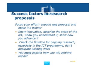 Success factors in research
 proposals
 Focus your effort: support one proposal and
   make it a winner
 • Show innovation; describe the state of the
   art, show you understand it, show how
   you advance it
 • Check the timeline for ongoing research,
   especially in the ICT programme, don’t
   duplicate existing work
 • You must explain how you will achieve
   impact
                                       ••• 60
                     Policy
                      Research and
                      Research and
                     Policy
                      Innovation
                      Innovation
 
