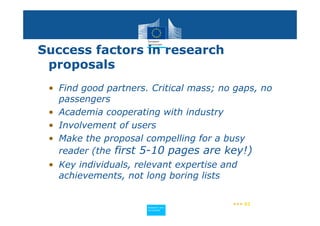 Success factors in research
 proposals
 • Find good partners. Critical mass; no gaps, no
   passengers
 • Academia cooperating with industry
 • Involvement of users
 • Make the proposal compelling for a busy
   reader (the first 5-10 pages are key!)
 • Key individuals, relevant expertise and
   achievements, not long boring lists

                                         ••• 61
                      Policy
                       Research and
                       Research and
                      Policy
                       Innovation
                       Innovation
 