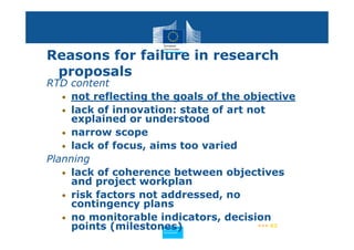 Reasons for failure in research
 proposals
RTD content
   • not reflecting the goals of the objective
   • lack of innovation: state of art not
     explained or understood
   • narrow scope
   • lack of focus, aims too varied
Planning
   • lack of coherence between objectives
     and project workplan
   • risk factors not addressed, no
     contingency plans
   • no monitorable indicators, decision
     points (milestones)
                     Policy
                      Research and
                      Research and
                     Policy
                      Innovation
                      Innovation
                                        ••• 62
 