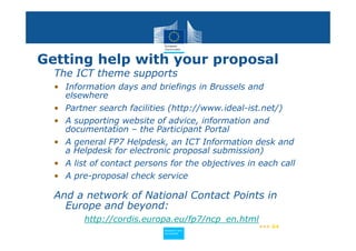 Getting help with your proposal
  The ICT theme supports
  • Information days and briefings in Brussels and
    elsewhere
  • Partner search facilities (http://www.ideal-ist.net/)
  • A supporting website of advice, information and
    documentation – the Participant Portal
  • A general FP7 Helpdesk, an ICT Information desk and
    a Helpdesk for electronic proposal submission)
  • A list of contact persons for the objectives in each call
  • A pre-proposal check service

  And a network of National Contact Points in
    Europe and beyond:
         http://cordis.europa.eu/fp7/ncp_en.html
                                                    ••• 64
                            Policy
                             Research and
                             Research and
                            Policy
                             Innovation
                             Innovation
 