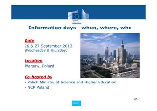 Information days - when, where, who

• Date
  26 & 27 September 2012
  (Wednesday & Thursday)


• Location
  Warsaw, Poland

• Co-hosted by
  - Polish Ministry of Science and Higher Education
  - NCP Poland

                                                      65
                           Policy
                            Research and
                            Research and
                           Policy
                            Innovation
                            Innovation
 