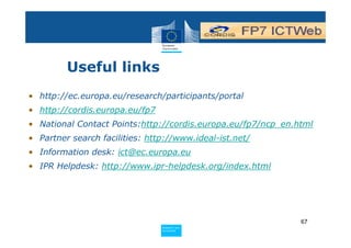 Useful links
• http://ec.europa.eu/research/participants/portal
• http://cordis.europa.eu/fp7
• National Contact Points:http://cordis.europa.eu/fp7/ncp_en.html
• Partner search facilities: http://www.ideal-ist.net/
• Information desk: ict@ec.europa.eu
• IPR Helpdesk: http://www.ipr-helpdesk.org/index.html




                                                              67
                                Policy
                                 Research and
                                 Research and
                                Policy
                                 Innovation
                                 Innovation
 