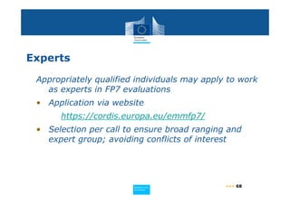 Experts

 Appropriately qualified individuals may apply to work
   as experts in FP7 evaluations
 • Application via website
      https://cordis.europa.eu/emmfp7/
 • Selection per call to ensure broad ranging and
   expert group; avoiding conflicts of interest




                        Policy
                         Research and
                         Research and
                        Policy
                                              ••• 68
                         Innovation
                         Innovation
 