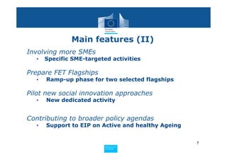 Main features (II)
Involving more SMEs
  •   Specific SME-targeted activities

Prepare FET Flagships
  •   Ramp-up phase for two selected flagships

Pilot new social innovation approaches
  •   New dedicated activity


Contributing to broader policy agendas
  •   Support to EIP on Active and healthy Ageing


                                                    7
                         Policy
                          Research and
                          Research and
                         Policy
                          Innovation
                          Innovation
 
