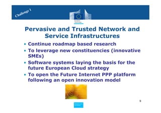 1
     le nge
Chal



       Pervasive and Trusted Network and
             Service Infrastructures
      • Continue roadmap based research
      • To leverage new constituencies (innovative
        SMEs)
      • Software systems laying the basis for the
        future European Cloud strategy
      • To open the Future Internet PPP platform
        following an open innovation model



                                                 9
                        Policy
                         Research and
                         Research and
                        Policy
                         Innovation
                         Innovation
 