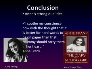 • Anne’s strong qualities.

               •“I soothe my conscience
               now with the thought that it
               is better for hard words to
               be on paper than that
               Mummy should carry them
               in her heart. “
               Anne Frank


Anne Smiling                                Anne Frank’s Diary
 