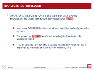 4 06/03/2013 Transforming for beyond
TRANSFORMING FOR BEYOND is an action plan wich lays the
foundations for BOURBON future growth beyond
In 10 years, BOURBON has become a leader in offshore oil and gas marine
services
The growth for is confirmed including the investment plan
associated with it
TRANSFORMING FOR BEYOND includes a finance plan which has been
approved by the Board of BOURBON on March 4, 2013
TRANSFORMING FOR BEYOND
 