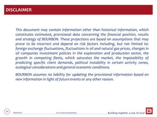 89 06/03/2013 2012 results presentation
This document may contain information other than historical information, which
constitutes estimated, provisional data concerning the financial position, results
and strategy of BOURBON. These projections are based on assumptions that may
prove to be incorrect and depend on risk factors including, but not limited to:
foreign exchange fluctuations, fluctuations in oil and natural gas prices, changes in
oil companies investment policies in the exploration and production sector, the
growth in competing fleets, which saturates the market, the impossibility of
predicting specific client demands, political instability in certain activity zones,
ecological considerations and general economic conditions.
BOURBON assumes no liability for updating the provisional information based on
new information in light of future events or any other reason.
DISCLAIMER
 