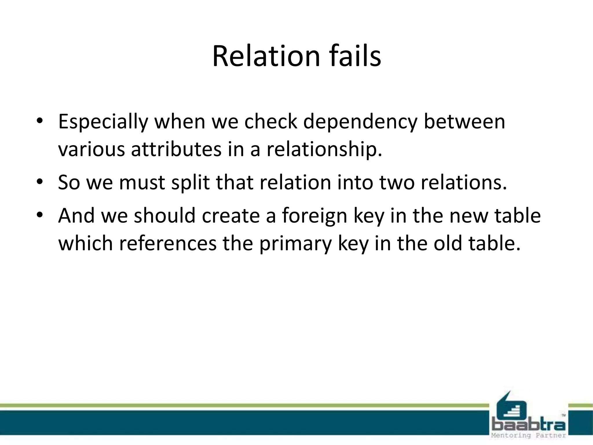 Relation fails
• Especially when we check dependency between
various attributes in a relationship.
• So we must split that relation into two relations.
• And we should create a foreign key in the new table
which references the primary key in the old table.
 