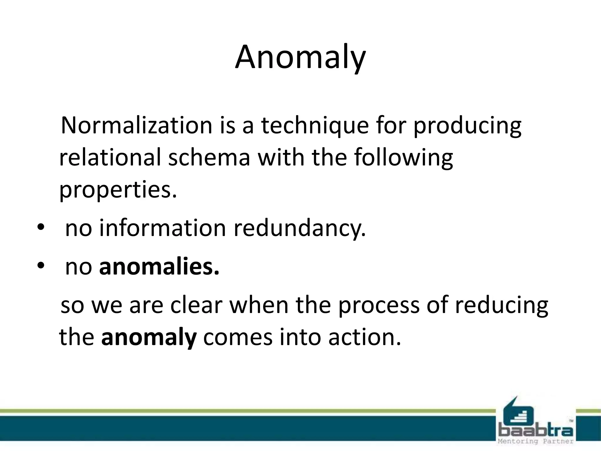 Anomaly
Normalization is a technique for producing
relational schema with the following
properties.
• no information redundancy.
• no anomalies.
so we are clear when the process of reducing
the anomaly comes into action.
 