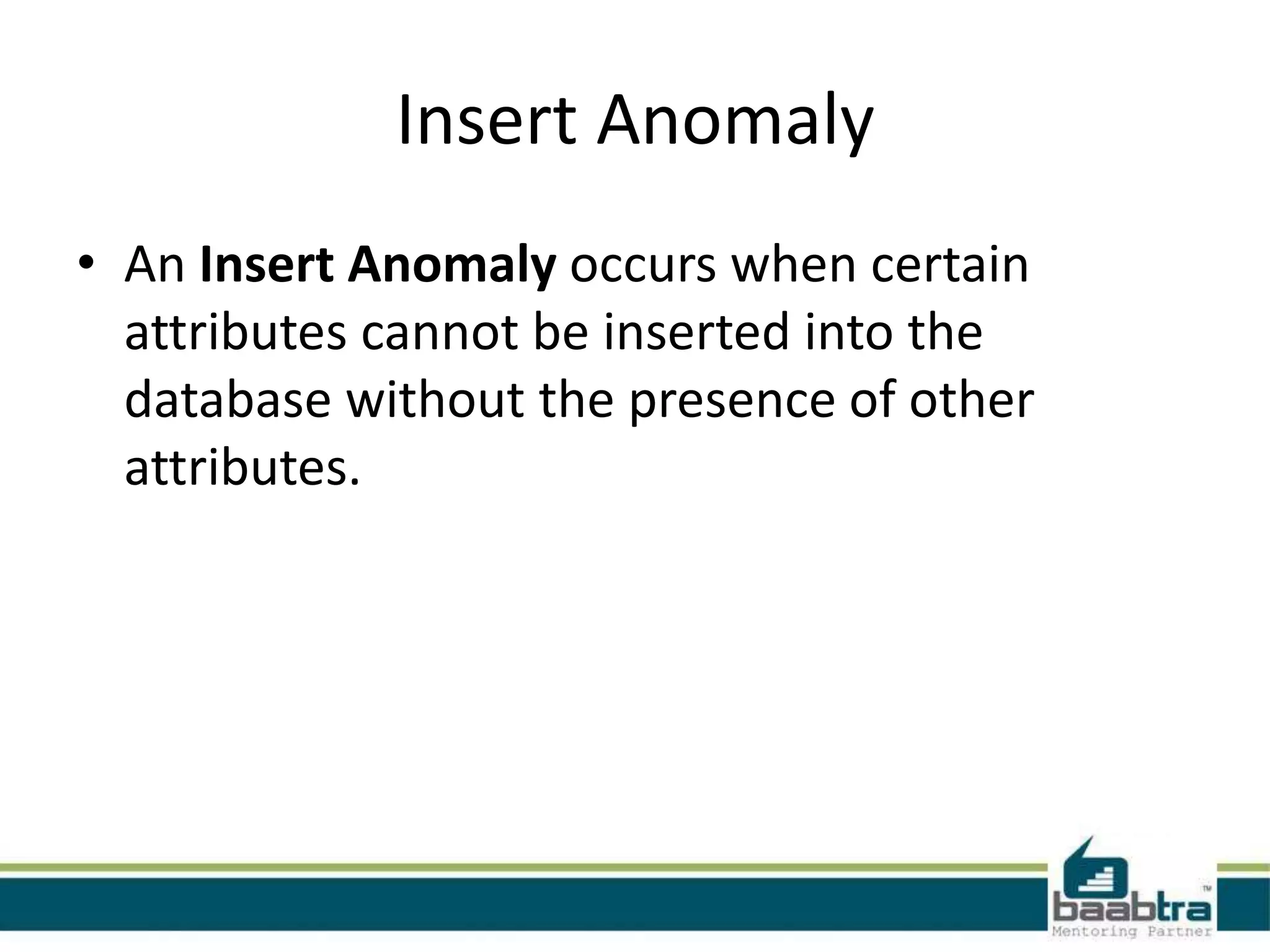 Insert Anomaly
• An Insert Anomaly occurs when certain
attributes cannot be inserted into the
database without the presence of other
attributes.
 