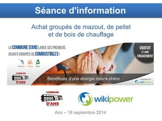 1 
Séance d'information 
Achat groupés de mazout, de pellet 
et de bois de chauffage 
Ans – 18 septembre 2014 
 