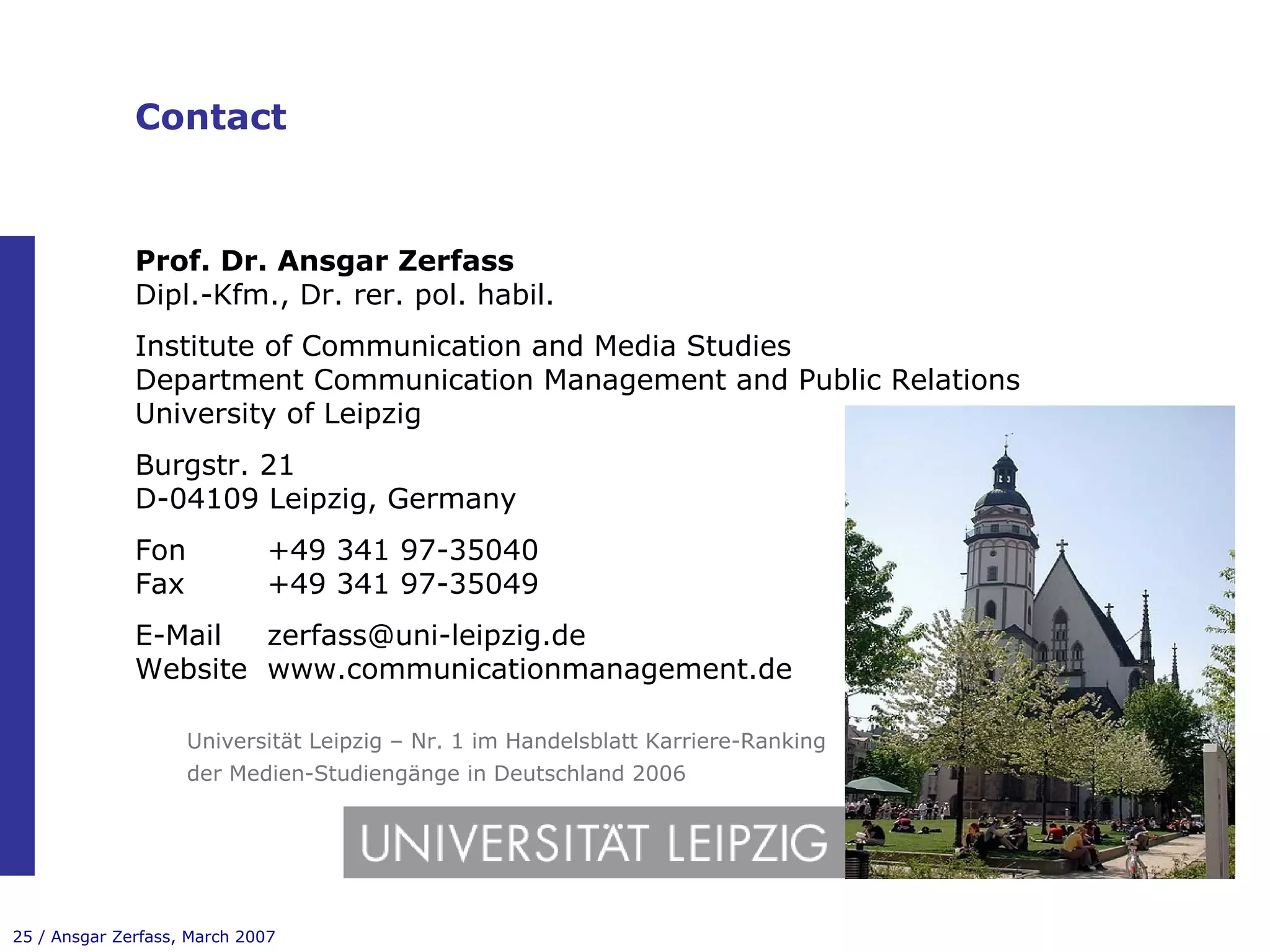 Contact Prof. Dr. Ansgar Zerfass Dipl.-Kfm., Dr. rer. pol. habil. Institute of Communication and Media Studies Department Communication Management and Public Relations University of Leipzig Burgstr. 21 D-04109 Leipzig, Germany Fon +49 341 97-35040 Fax +49 341 97-35049 E-Mail [email_address] Website www.communicationmanagement.de   Universität Leipzig – Nr. 1 im Handelsblatt Karriere-Ranking   der Medien-Studiengänge in Deutschland 2006 
