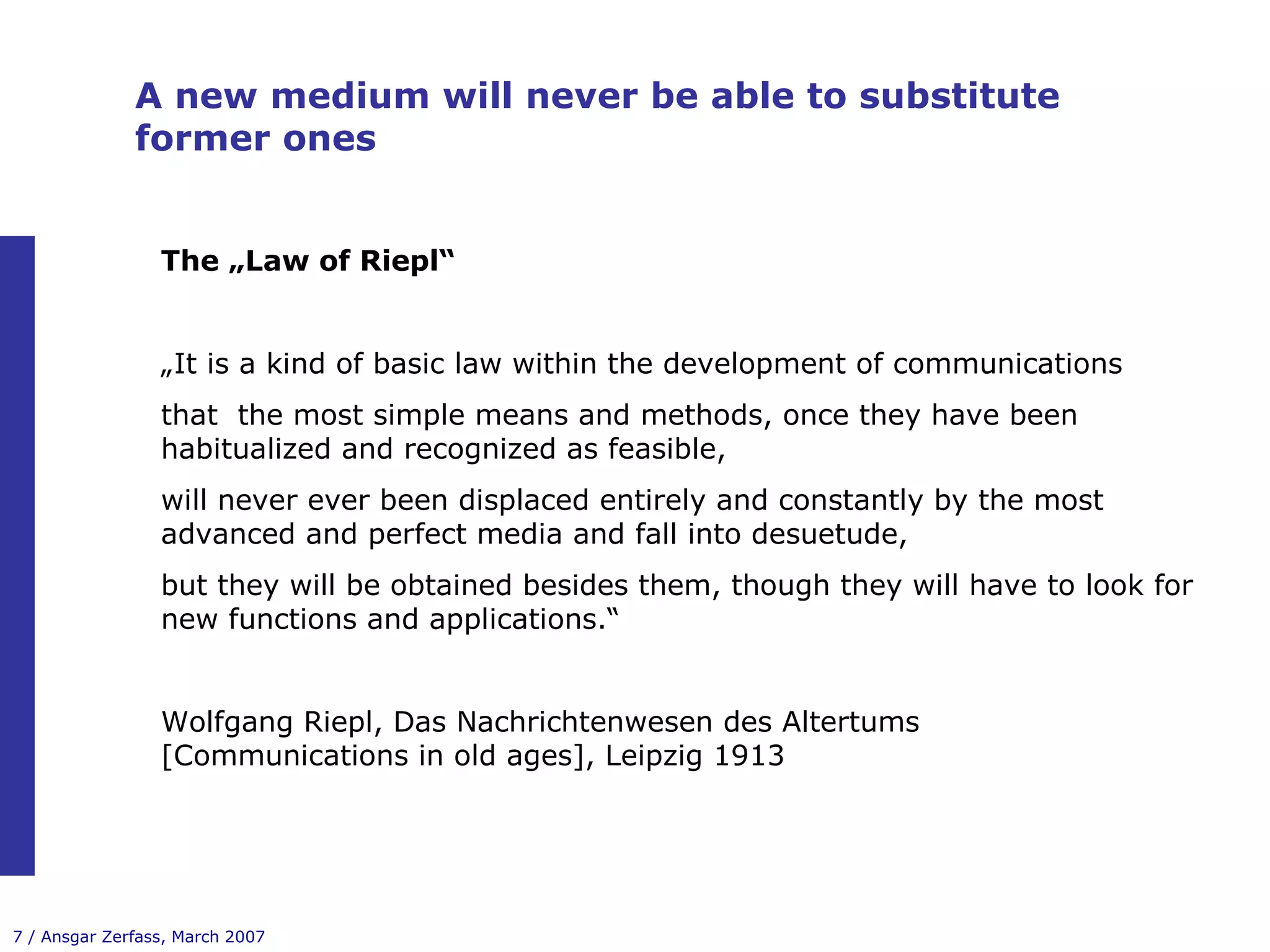 A new medium will never be able to substitute former ones The „Law of Riepl“ „ It is a kind of basic law within the development of communications that  the most simple means and methods, once they have been  habitualized and recognized as feasible, will never ever been displaced entirely and constantly by the most advanced and perfect media and fall into desuetude, but they will be obtained besides them, though they will have to look for new functions and applications.“ Wolfgang Riepl, Das Nachrichtenwesen des Altertums [Communications in old ages], Leipzig 1913 