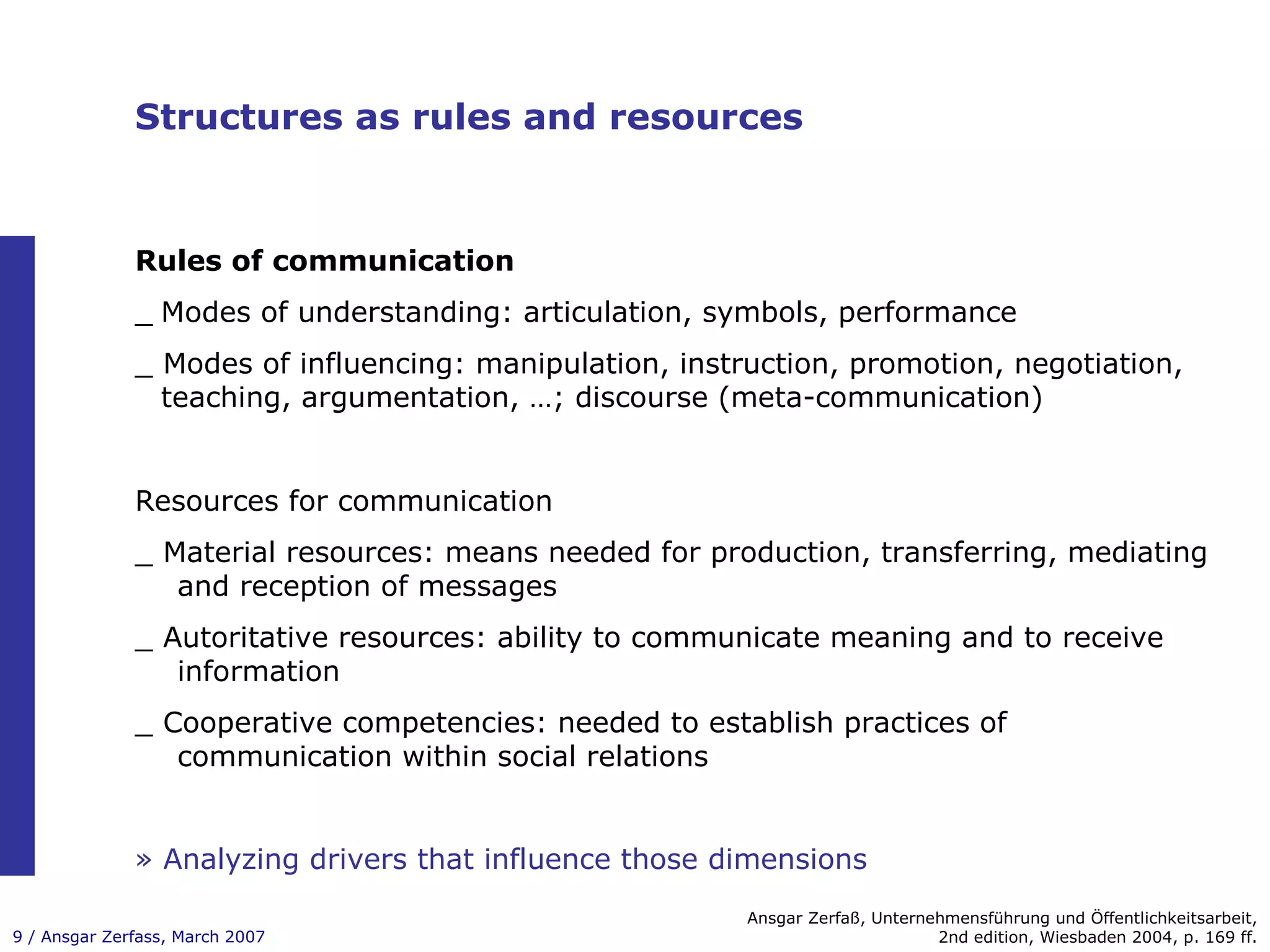 Structures as rules and resources Rules of communication _ Modes of understanding: articulation, symbols, performance _ Modes of influencing: manipulation, instruction, promotion, negotiation,  teaching, argumentation, …; discourse (meta-communication) Ansgar Zerfaß, Unternehmensführung und Öffentlichkeitsarbeit, 2nd edition, Wiesbaden 2004, p. 169 ff. Resources for communication _ Material resources: means needed for production, transferring, mediating and reception of messages _ Autoritative resources: ability to communicate meaning and to receive information _ Cooperative competencies: needed to establish practices of communication within social relations »   Analyzing drivers that influence those dimensions 