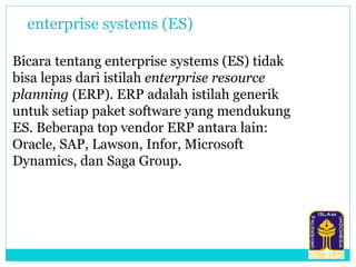Bicara tentang enterprise systems (ES) tidak
bisa lepas dari istilah enterprise resource
planning (ERP). ERP adalah istilah generik
untuk setiap paket software yang mendukung
ES. Beberapa top vendor ERP antara lain:
Oracle, SAP, Lawson, Infor, Microsoft
Dynamics, dan Saga Group.
enterprise systems (ES)
 