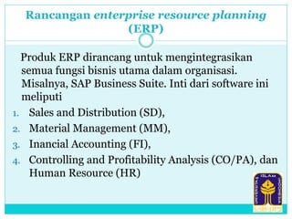 Rancangan enterprise resource planning
(ERP)
Produk ERP dirancang untuk mengintegrasikan
semua fungsi bisnis utama dalam organisasi.
Misalnya, SAP Business Suite. Inti dari software ini
meliputi
1. Sales and Distribution (SD),
2. Material Management (MM),
3. Inancial Accounting (FI),
4. Controlling and Profitability Analysis (CO/PA), dan
Human Resource (HR)
 