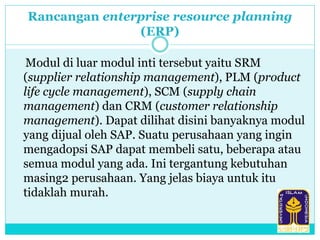 Rancangan enterprise resource planning
(ERP)
Modul di luar modul inti tersebut yaitu SRM
(supplier relationship management), PLM (product
life cycle management), SCM (supply chain
management) dan CRM (customer relationship
management). Dapat dilihat disini banyaknya modul
yang dijual oleh SAP. Suatu perusahaan yang ingin
mengadopsi SAP dapat membeli satu, beberapa atau
semua modul yang ada. Ini tergantung kebutuhan
masing2 perusahaan. Yang jelas biaya untuk itu
tidaklah murah.
 