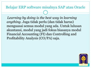 Belajar ERP software misalnya SAP atau Oracle
Learning by doing is the best way in learning
anything. Juga tidak perlu (dan tidak harus)
menguasai semua modul yang ada. Untuk lulusan
akuntansi, modul yang jadi fokus biasanya modul
Financial Accounting (FI) dan Controlling and
Profitability Analysis (CO/PA) saja.
 