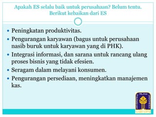 Apakah ES selalu baik untuk perusahaan? Belum tentu.
Berikut kebaikan dari ES
 Peningkatan produktivitas.
 Pengurangan karyawan (bagus untuk perusahaan
nasib buruk untuk karyawan yang di PHK).
 Integrasi informasi, dan sarana untuk rancang ulang
proses bisnis yang tidak efesien.
 Seragam dalam melayani konsumen.
 Pengurangan persediaan, meningkatkan manajemen
kas.
 