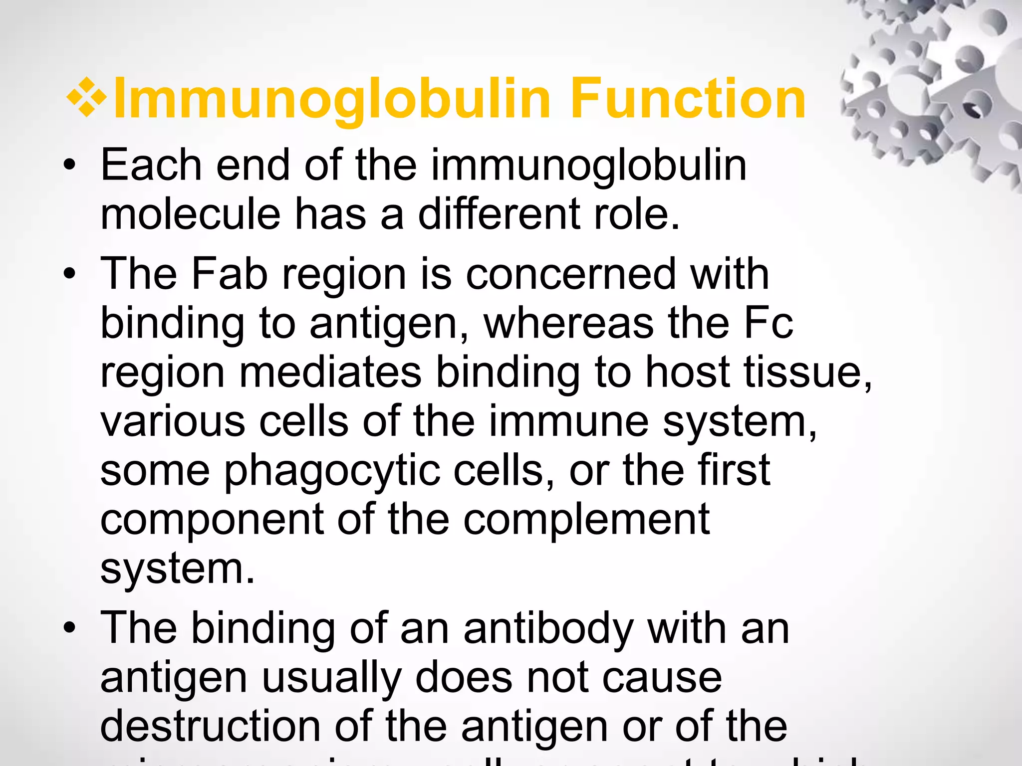 Immunoglobulin Function
• Each end of the immunoglobulin
molecule has a different role.
• The Fab region is concerned with
binding to antigen, whereas the Fc
region mediates binding to host tissue,
various cells of the immune system,
some phagocytic cells, or the first
component of the complement
system.
• The binding of an antibody with an
antigen usually does not cause
destruction of the antigen or of the
 
