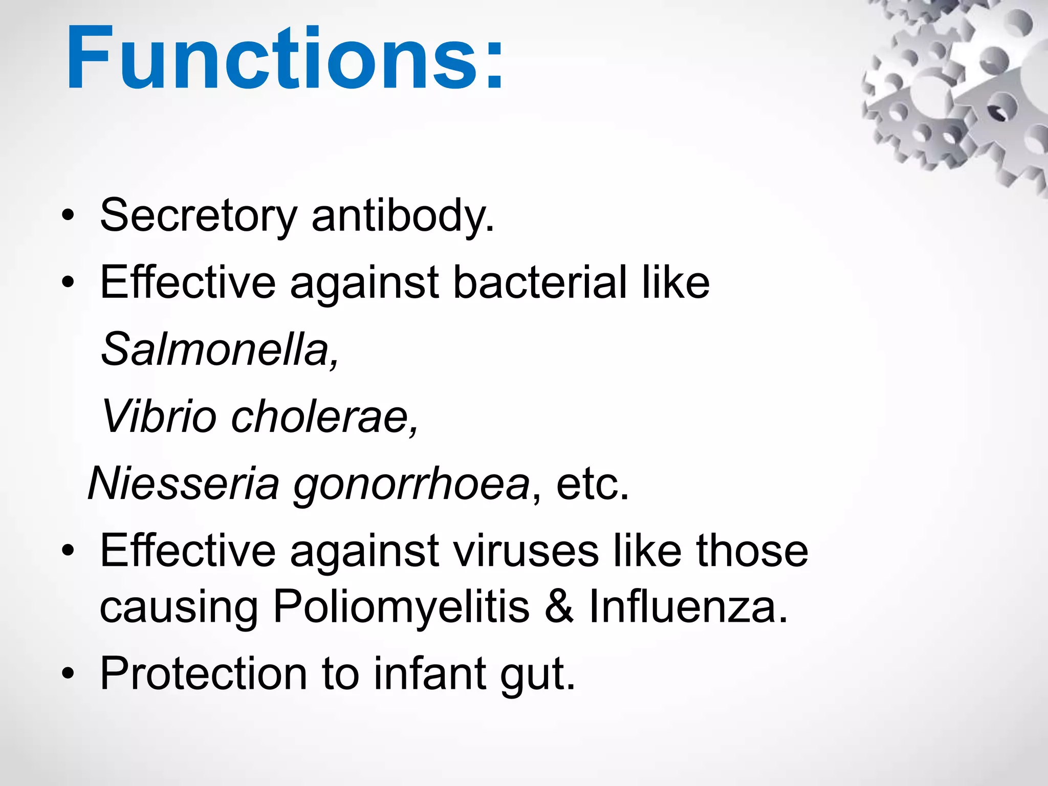 Functions:
• Secretory antibody.
• Effective against bacterial like
Salmonella,
Vibrio cholerae,
Niesseria gonorrhoea, etc.
• Effective against viruses like those
causing Poliomyelitis & Influenza.
• Protection to infant gut.
 