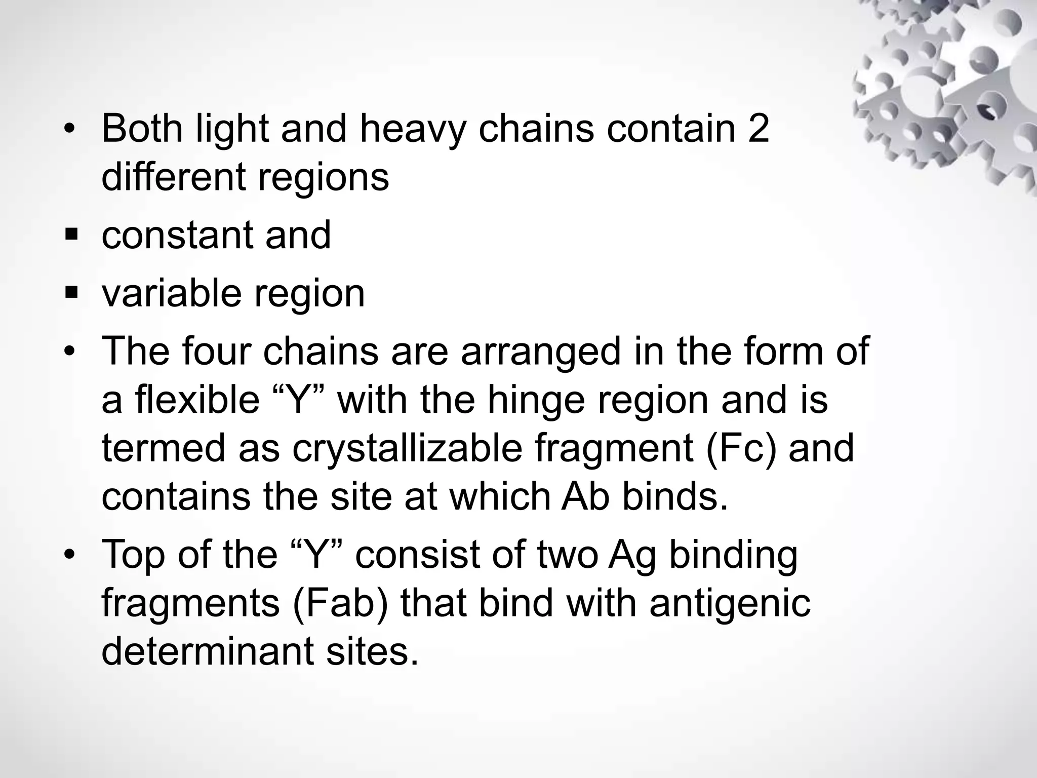 • Both light and heavy chains contain 2
different regions
 constant and
 variable region
• The four chains are arranged in the form of
a flexible “Y” with the hinge region and is
termed as crystallizable fragment (Fc) and
contains the site at which Ab binds.
• Top of the “Y” consist of two Ag binding
fragments (Fab) that bind with antigenic
determinant sites.
 
