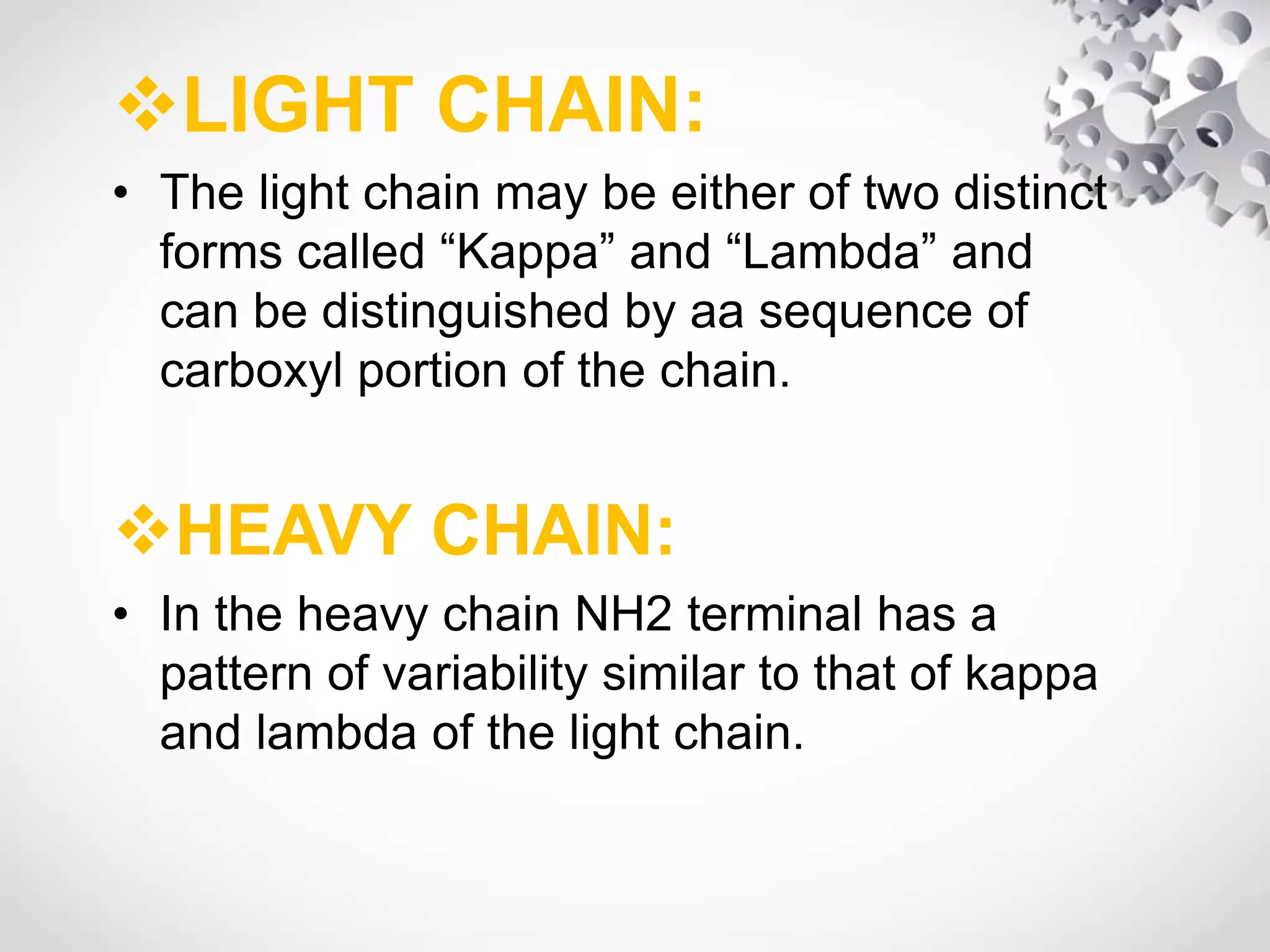 LIGHT CHAIN:
• The light chain may be either of two distinct
forms called “Kappa” and “Lambda” and
can be distinguished by aa sequence of
carboxyl portion of the chain.
HEAVY CHAIN:
• In the heavy chain NH2 terminal has a
pattern of variability similar to that of kappa
and lambda of the light chain.
 