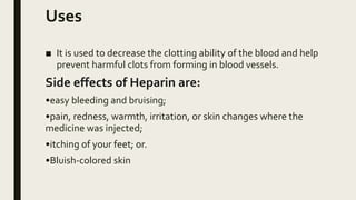 Uses
■ It is used to decrease the clotting ability of the blood and help
prevent harmful clots from forming in blood vessels.
Side effects of Heparin are:
•easy bleeding and bruising;
•pain, redness, warmth, irritation, or skin changes where the
medicine was injected;
•itching of your feet; or.
•Bluish-colored skin
 