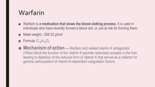 Warfarin
■ Warfarin is a medication that slows the blood clotting process. It is used in
individuals who have recently formed a blood clot, or, are at risk for forming them.
■ Moler weight :-308.33 g/mol
■ Formula :C19H16O4
■ Mechanism of action — Warfarin and related vitamin K antagonists
(VKAs) block the function of the vitamin K epoxide reductase complex in the liver,
leading to depletion of the reduced form of vitamin K that serves as a cofactor for
gamma carboxylation of vitamin K-dependent coagulation factors
 