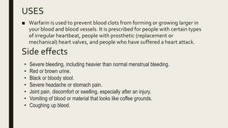 USES
Side effects
■ Warfarin is used to prevent blood clots from forming or growing larger in
your blood and blood vessels. It is prescribed for people with certain types
of irregular heartbeat, people with prosthetic (replacement or
mechanical) heart valves, and people who have suffered a heart attack.
• Severe bleeding, including heavier than normal menstrual bleeding.
• Red or brown urine.
• Black or bloody stool.
• Severe headache or stomach pain.
• Joint pain, discomfort or swelling, especially after an injury.
• Vomiting of blood or material that looks like coffee grounds.
• Coughing up blood.
 