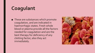 Coagulant
■ These are substances which promote
coagulation, and are indicated in
haemorrhagic states. Fresh whole
blood or plasma provide all the factors
needed for coagulation and are the
best therapy for deficiency of any
clotting factor; also they act
immediately.
 
