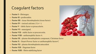 Coagulant factors
 Factor I - fibrinogen.
 Factor II - prothrombin.
 Factor III - tissue thromboplastin (tissue factor)
 Factor IV - ionized calcium ( Ca++ )
 Factor V - labile factor or proaccelerin.
 Factor VI - unassigned.
 Factor VII - stable factor or proconvertin.
 Factor VIII - antihemophilic factor-A
 Factor IX - plasma thromboplastin component, Christmas factor
 Factor X - Stuart-Prower factor or antihemophilicfactor-C
 Factor XI - plasma thromboplastin antecedent
 Factor XII - Hageman factor
 Factor XIII - fibrin-stabilizing factor
 