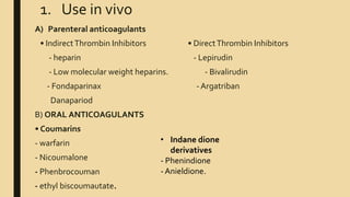 1. Use in vivo
A) Parenteral anticoagulants
• IndirectThrombin Inhibitors • DirectThrombin Inhibitors
- heparin - Lepirudin
- Low molecular weight heparins. - Bivalirudin
- Fondaparinax - Argatriban
Danapariod
B) ORAL ANTICOAGULANTS
• Coumarins
- warfarin
- Nicoumalone
- Phenbrocouman
- ethyl biscoumautate.
• Indane dione
derivatives
- Phenindione
- Anieldione.
 