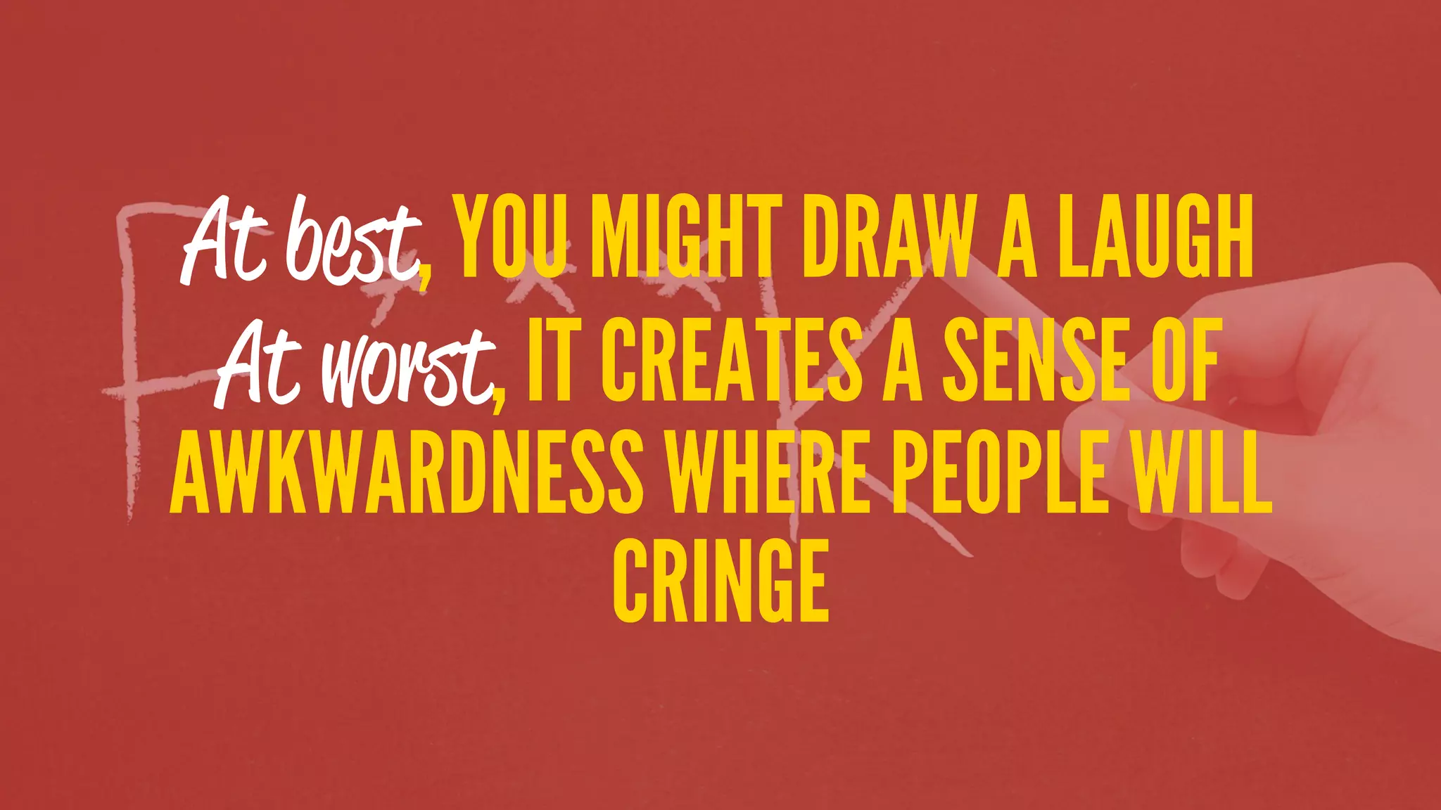 At best, YOU MIGHT DRAW A LAUGH
At worst, IT CREATES A SENSE OF
AWKWARDNESS WHERE PEOPLE WILL
CRINGE