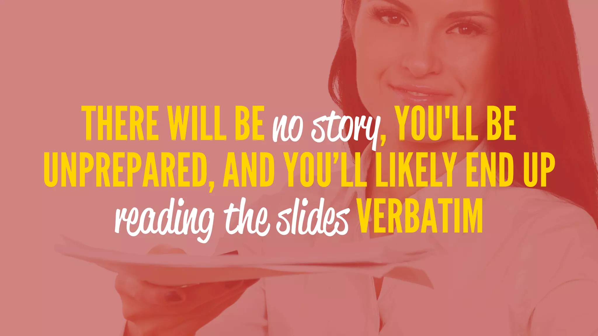 THERE WILL BE no story, YOU'LL BE
UNPREPARED, AND YOU’LL LIKELY END UP
reading the slides VERBATIM