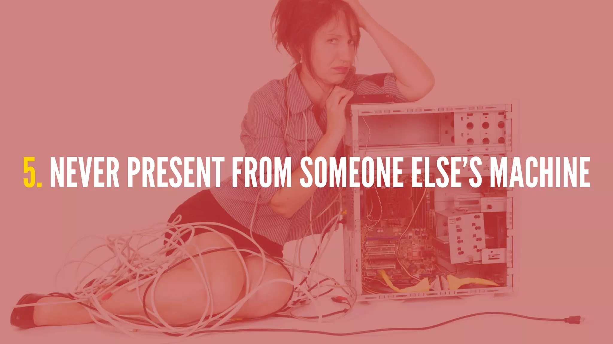 5. NEVER PRESENT FROM SOMEONE ELSE’S MACHINE