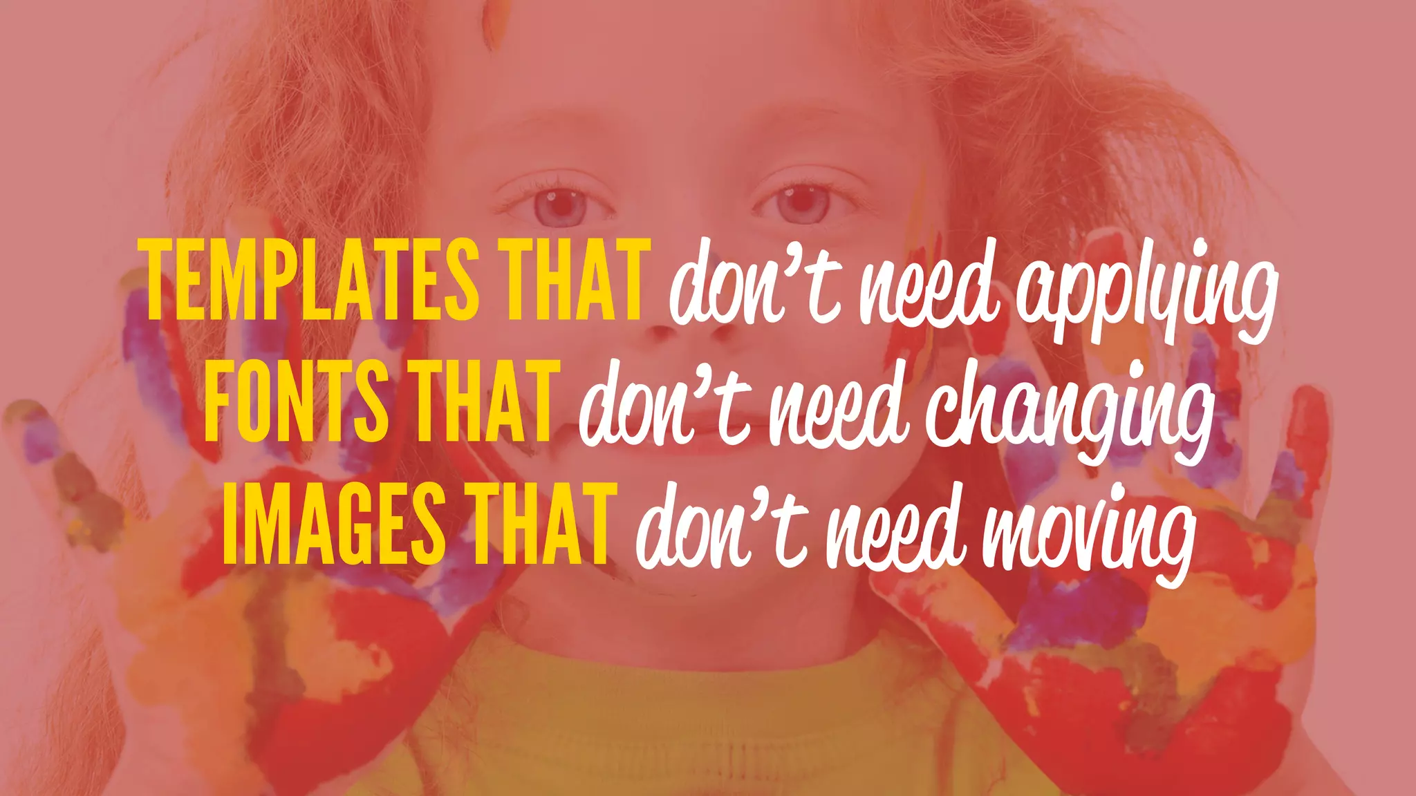 TEMPLATES THAT don’t need applying
FONTS THAT don’t need changing
IMAGES THAT don’t need moving