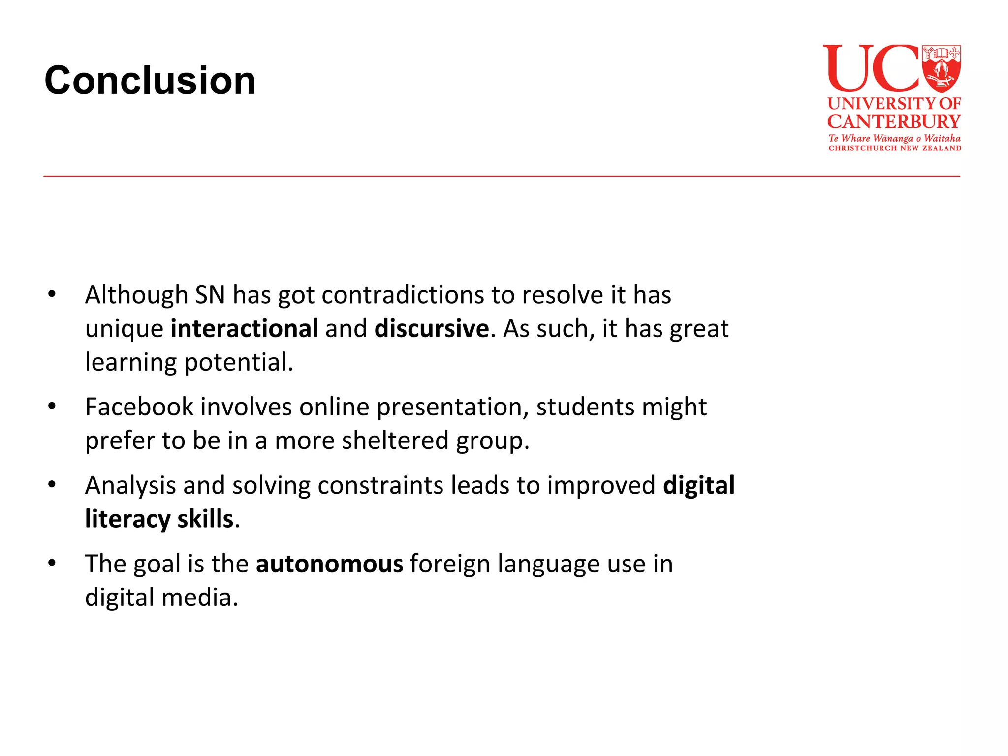 • Although SN has got contradictions to resolve it has
unique interactional and discursive. As such, it has great
learning potential.
• Facebook involves online presentation, students might
prefer to be in a more sheltered group.
• Analysis and solving constraints leads to improved digital
literacy skills.
• The goal is the autonomous foreign language use in
digital media.
Conclusion
 