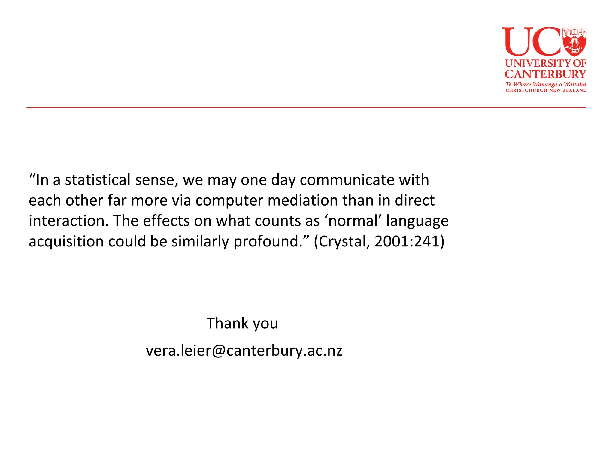 “In a statistical sense, we may one day communicate with
each other far more via computer mediation than in direct
interaction. The effects on what counts as ‘normal’ language
acquisition could be similarly profound.” (Crystal, 2001:241)
Thank you
vera.leier@canterbury.ac.nz
 