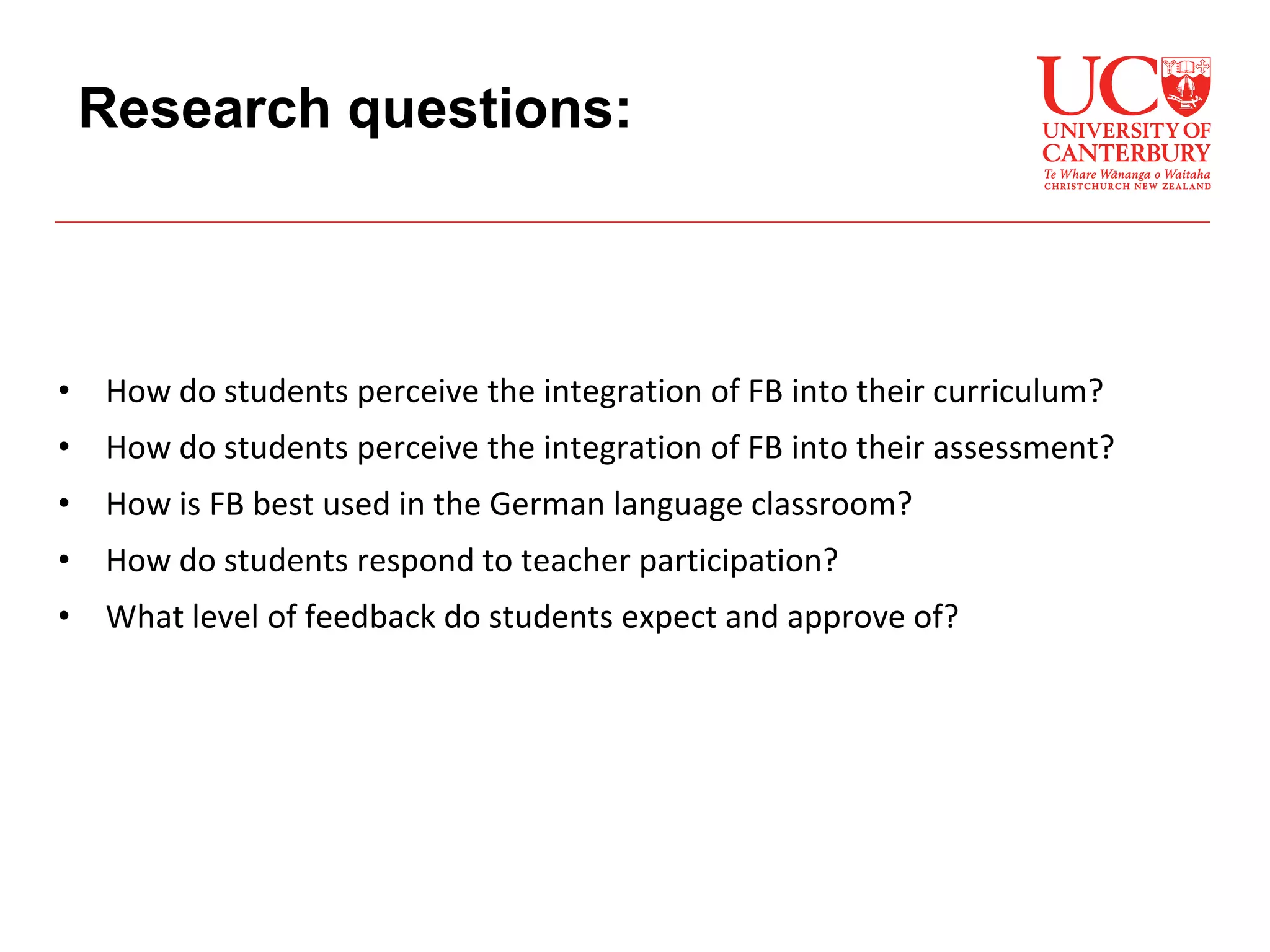 • How do students perceive the integration of FB into their curriculum?
• How do students perceive the integration of FB into their assessment?
• How is FB best used in the German language classroom?
• How do students respond to teacher participation?
• What level of feedback do students expect and approve of?
Research questions:
 
