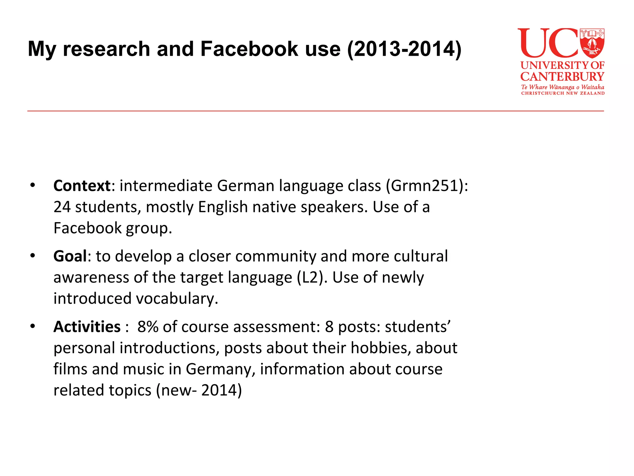 • Context: intermediate German language class (Grmn251):
24 students, mostly English native speakers. Use of a
Facebook group.
• Goal: to develop a closer community and more cultural
awareness of the target language (L2). Use of newly
introduced vocabulary.
• Activities : 8% of course assessment: 8 posts: students’
personal introductions, posts about their hobbies, about
films and music in Germany, information about course
related topics (new- 2014)
My research and Facebook use (2013-2014)
 