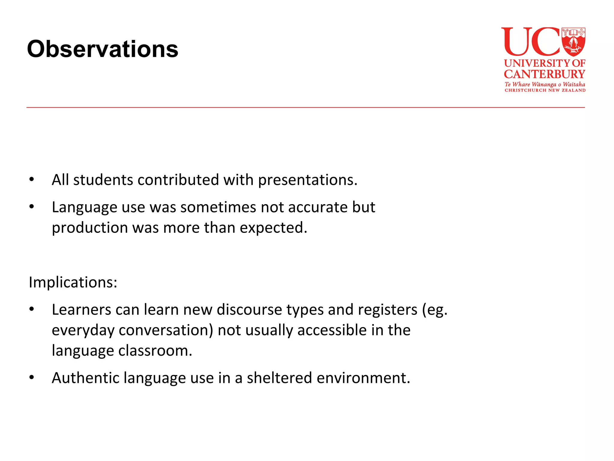• All students contributed with presentations.
• Language use was sometimes not accurate but
production was more than expected.
Implications:
• Learners can learn new discourse types and registers (eg.
everyday conversation) not usually accessible in the
language classroom.
• Authentic language use in a sheltered environment.
Observations
 