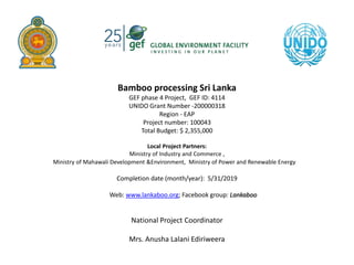Bamboo processing Sri Lanka
GEF phase 4 Project, GEF ID: 4114
UNIDO Grant Number -200000318
Region - EAP
Project number: 100043
Total Budget: $ 2,355,000
Local Project Partners:
Ministry of Industry and Commerce ,
Ministry of Mahawali Development &Environment, Ministry of Power and Renewable Energy
Completion date (month/year): 5/31/2019
Web: www.lankaboo.org; Facebook group: Lankaboo
National Project Coordinator
Mrs. Anusha Lalani Ediriweera
 